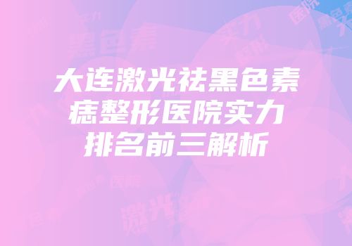 大连激光祛黑色素痣整形医院实力排名前三解析