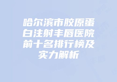 哈尔滨市胶原蛋白注射丰唇医院前十名排行榜及实力解析