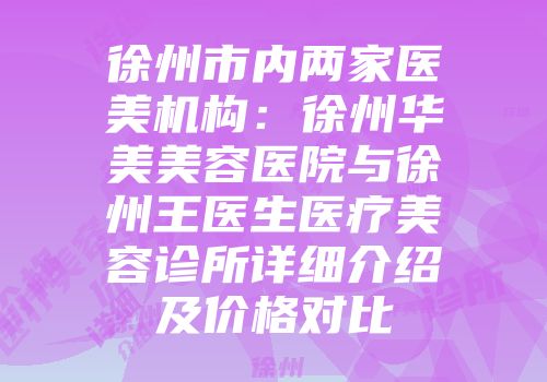 徐州市内两家医美机构:徐州华美美容医院与徐州王医生医疗美容诊所详细介绍及价格对比