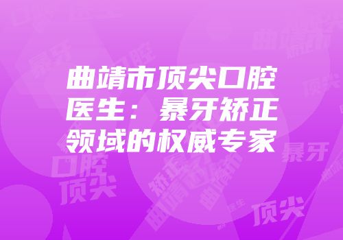 曲靖市顶尖口腔医生：暴牙矫正领域的权威专家