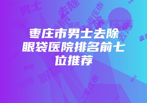枣庄市男士去除眼袋医院排名前七位推荐