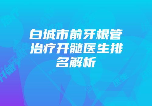白城市前牙根管治疗开髓医生排名解析
