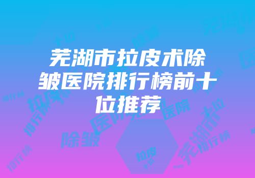 芜湖市拉皮术除皱医院排行榜前十位推荐