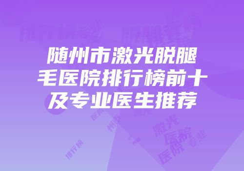 随州市激光脱腿毛医院排行榜前十及专业医生推荐
