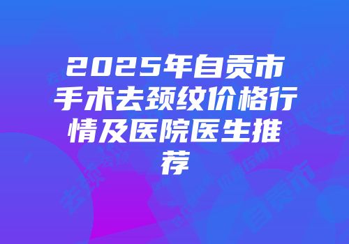 2025年自贡市手术去颈纹价格行情及医院医生推荐