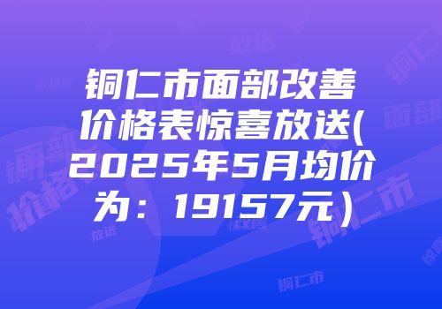 铜仁市面部改善价格表惊喜放送(2025年5月均价为：19157元）