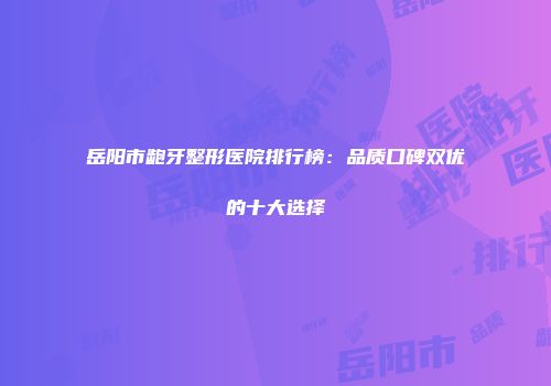 岳阳市龅牙整形医院排行榜：品质口碑双优的十大选择