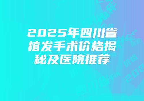 2025年四川省植发手术价格揭秘及医院推荐