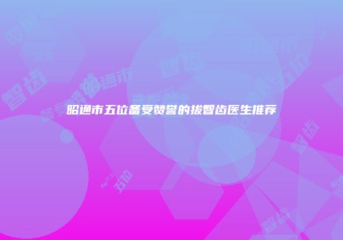 昭通市五位备受赞誉的拔智齿医生推荐