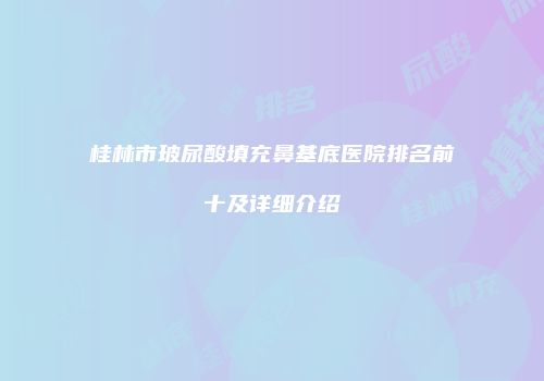 桂林市玻尿酸填充鼻基底医院排名前十及详细介绍