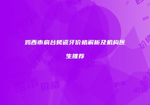 鸡西市肩台烤瓷牙价格解析及机构医生推荐