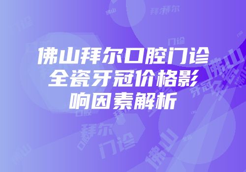 佛山拜尔口腔门诊全瓷牙冠价格影响因素解析