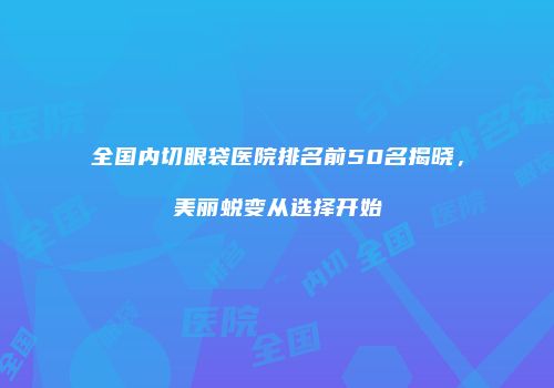 全国内切眼袋医院排名前50名揭晓，美丽蜕变从选择开始