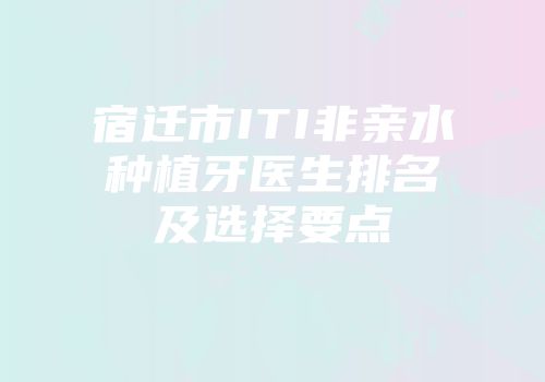 宿迁市ITI非亲水种植牙医生排名及选择要点