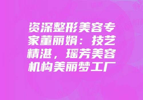 资深整形美容专家董丽娟:技艺精湛,瑶芳美容机构美丽梦工厂