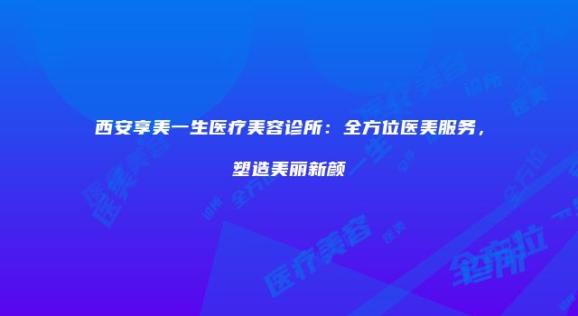 西安享美一生医疗美容诊所：全方位医美服务，塑造美丽新颜
