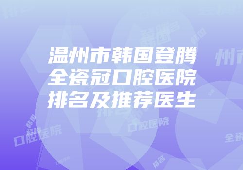 温州市韩国登腾全瓷冠口腔医院排名及推荐医生