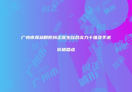 广州市耳朵畸形纠正医生综合实力十强及手术价格盘点