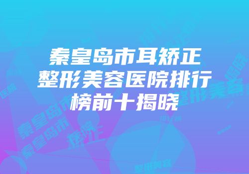秦皇岛市耳矫正整形美容医院排行榜前十揭晓