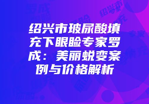 绍兴市玻尿酸填充下眼睑专家罗成：美丽蜕变案例与价格解析