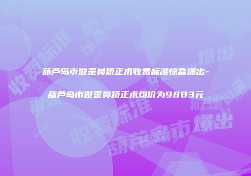 葫芦岛市做歪鼻矫正术收费标准惊喜爆出-葫芦岛市做歪鼻矫正术均价为9883元