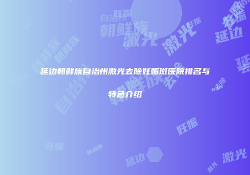 延边朝鲜族自治州激光去除妊娠斑医院排名与特色介绍