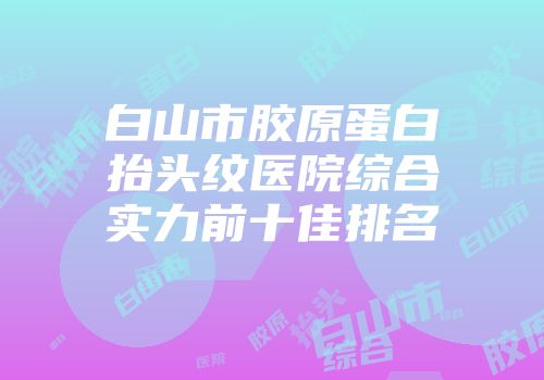 白山市胶原蛋白抬头纹医院综合实力前十佳排名