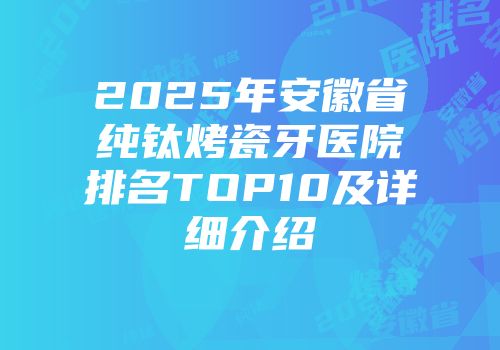 2025年安徽省纯钛烤瓷牙医院排名TOP10及详细介绍