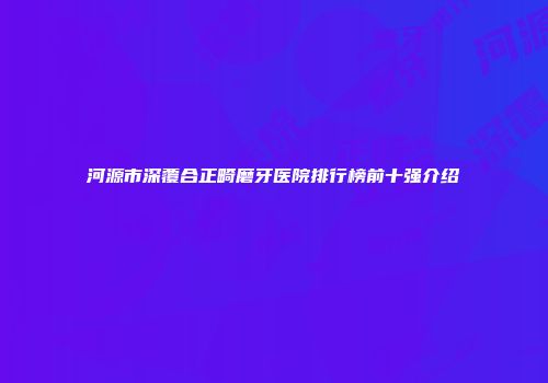 河源市深覆合正畸磨牙医院排行榜前十强介绍