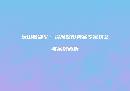 乐山杨剑军：资深整形美容专家技艺与案例解析