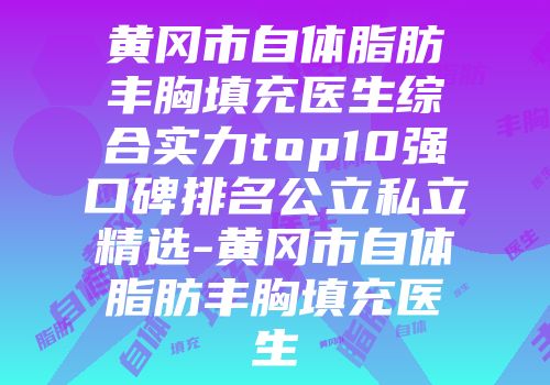 黄冈市自体脂肪丰胸填充医生综合实力top10强口碑排名公立私立精选-黄冈市自体脂肪丰胸填充医生