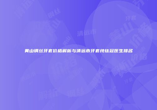 黄山钢丝牙套价格解析与清远市牙套纯钛冠医生排名