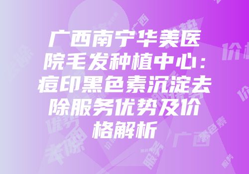 广西南宁华美医院毛发种植中心：痘印黑色素沉淀去除服务优势及价格解析