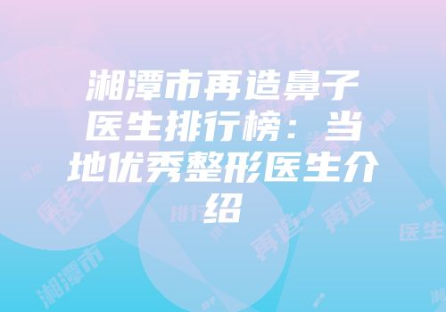 湘潭市再造鼻子医生排行榜:当地优秀整形医生介绍