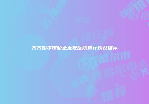 齐齐哈尔市矫正近视医院排行榜及推荐