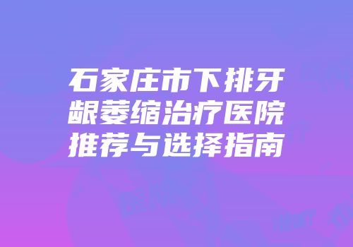 石家庄市下排牙龈萎缩治疗医院推荐与选择指南