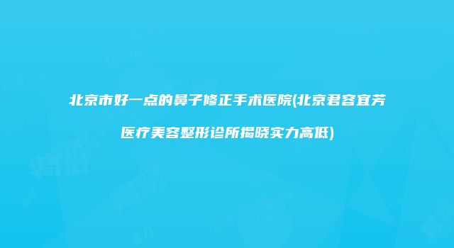 北京市好一点的鼻子修正手术医院(北京君容宜芳医疗美容整形诊所揭晓实力高低)