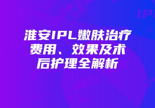 淮安IPL嫩肤治疗费用、效果及术后护理全解析