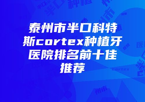 泰州市半口科特斯cortex种植牙医院排名前十佳推荐