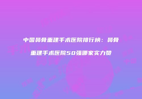 中国鼻骨重建手术医院排行榜：鼻骨重建手术医院50强哪家实力赞