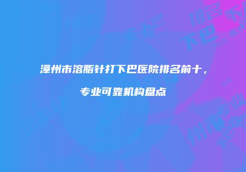 漳州市溶脂针打下巴医院排名前十，专业可靠机构盘点