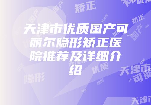 天津市优质国产可丽尔隐形矫正医院推荐及详细介绍