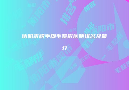 衡阳市脱手脚毛整形医院排名及简介