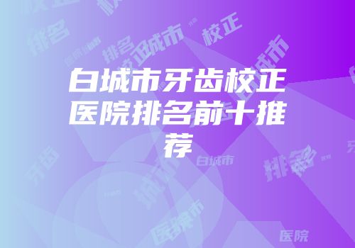 白城市牙齿校正医院排名前十推荐