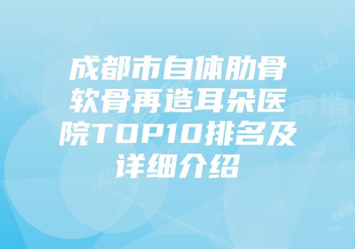 成都市自体肋骨软骨再造耳朵医院TOP10排名及详细介绍