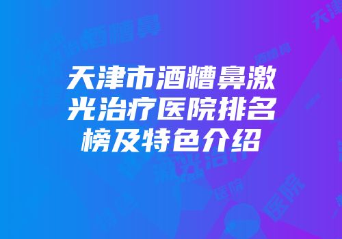 天津市酒糟鼻激光治疗医院排名榜及特色介绍