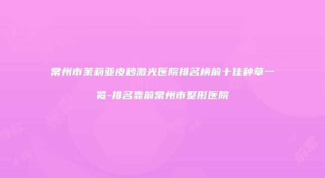 常州市茉莉亚皮秒激光医院排名榜前十佳种草一览-排名靠前常州市整形医院