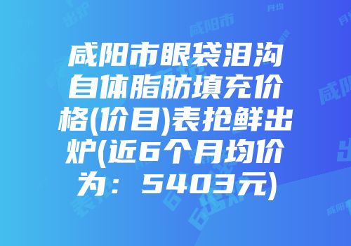 咸阳市眼袋泪沟自体脂肪填充价格(价目)表抢鲜出炉(近6个月均价为:5403元)