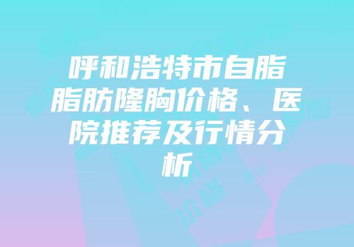 呼和浩特市自脂脂肪隆胸价格、医院推荐及行情分析