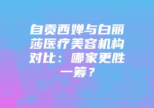 自贡西婵与白丽莎医疗美容机构对比：哪家更胜一筹？